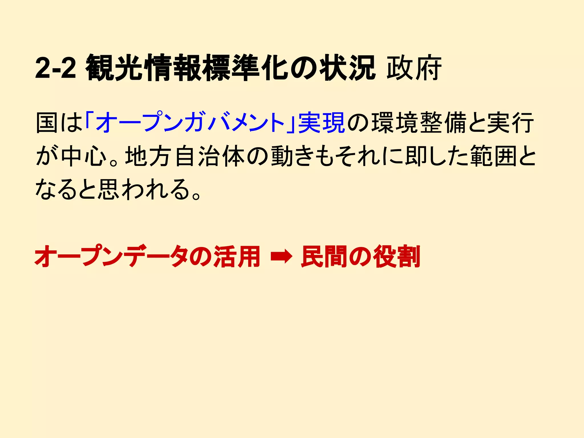 2-2 観光情報標準化の状況 政府
国は「オープンガバメント」実現の環境整備と実行
が中心。地方自治体の動きもそれに即した範囲と
なると思われる。
オープンデータの活用 ➡ 民間の役割

 