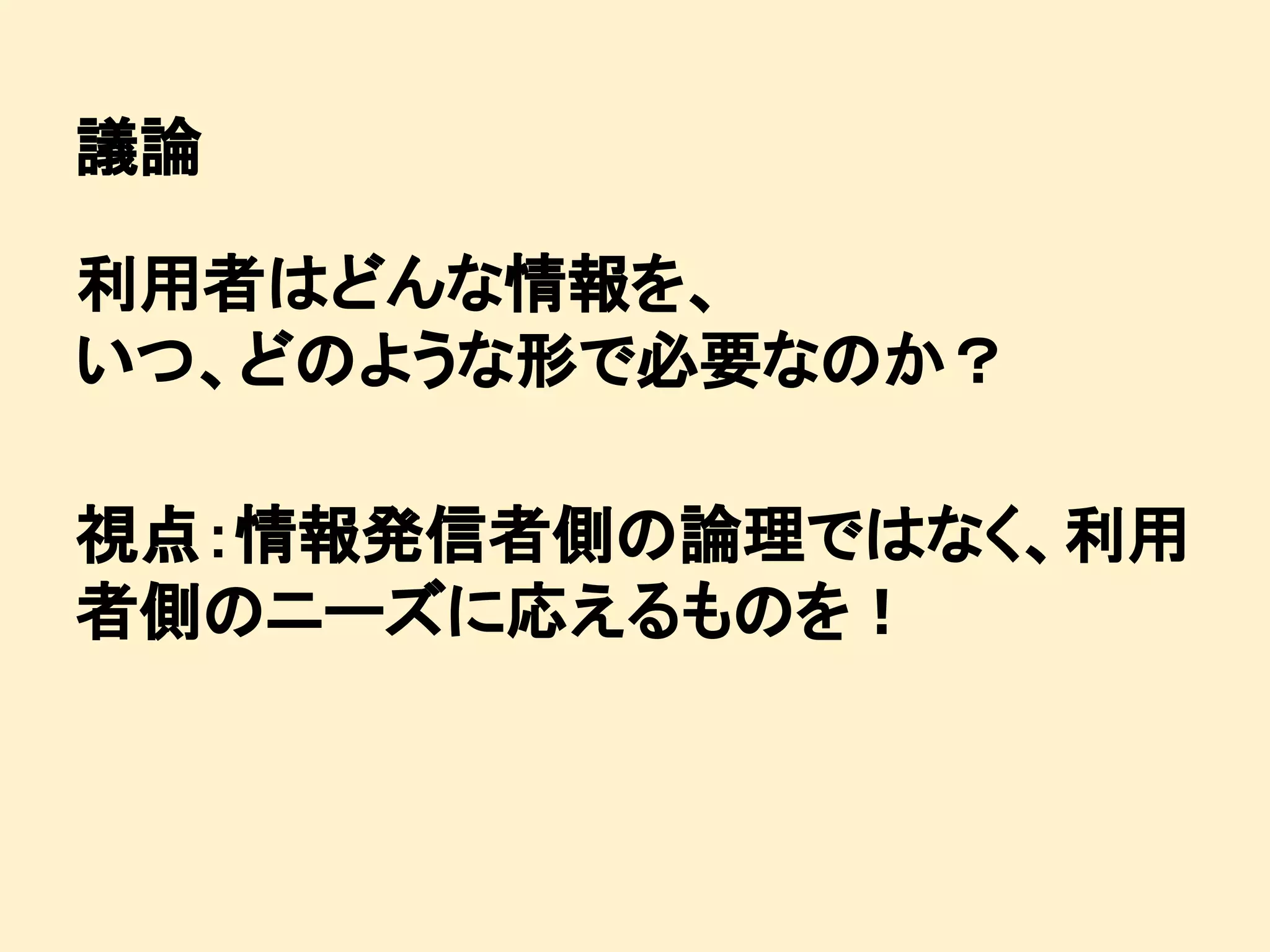 議論
利用者はどんな情報を、
いつ、どのような形で必要なのか？
視点：情報発信者側の論理ではなく、利用
者側のニーズに応えるものを！

 
