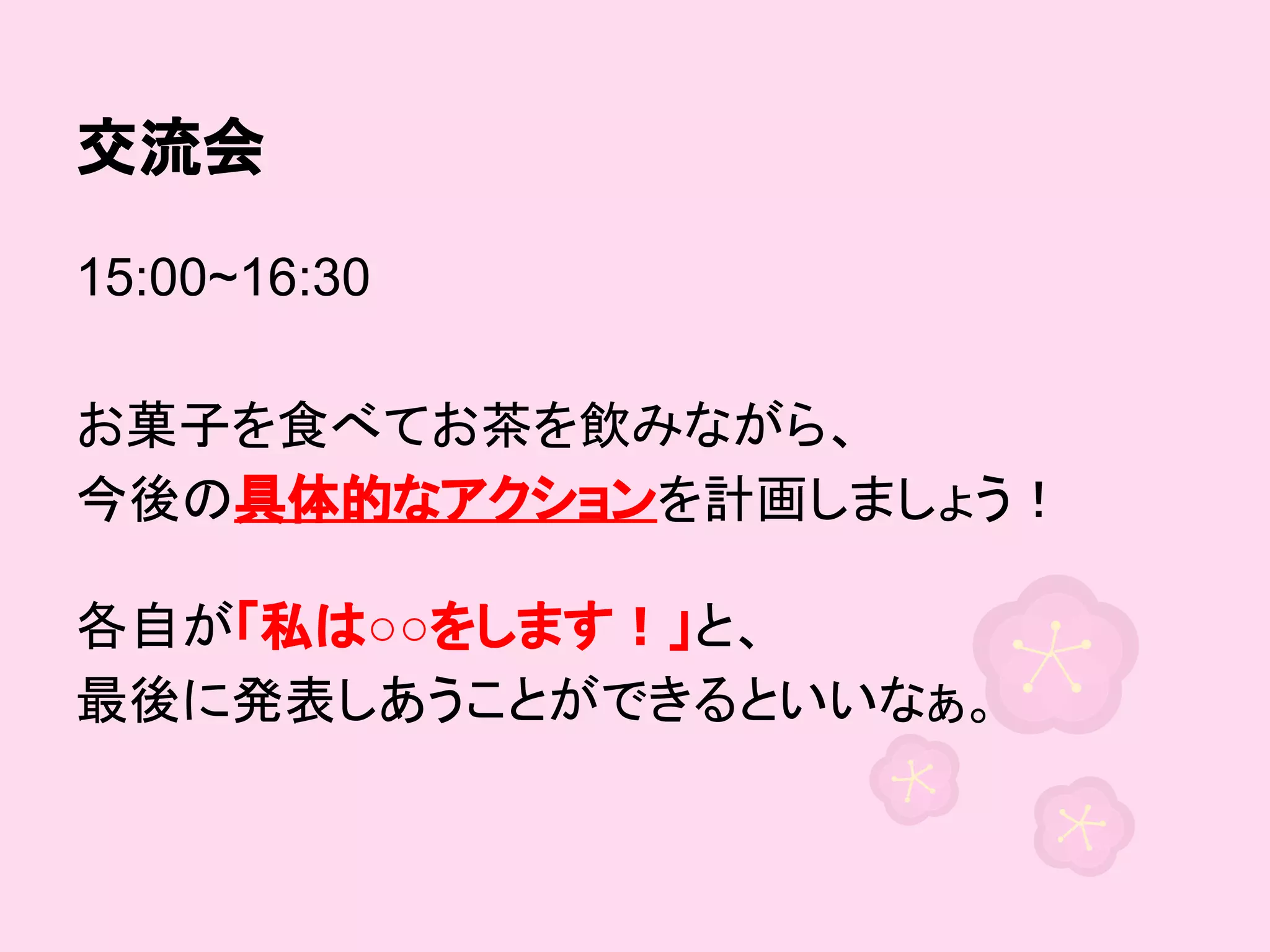 交流会
15:00~16:30
お菓子を食べてお茶を飲みながら、
今後の具体的なアクションを計画しましょう！
各自が「私は○○をします！」と、
最後に発表しあうことができるといいなぁ。

 