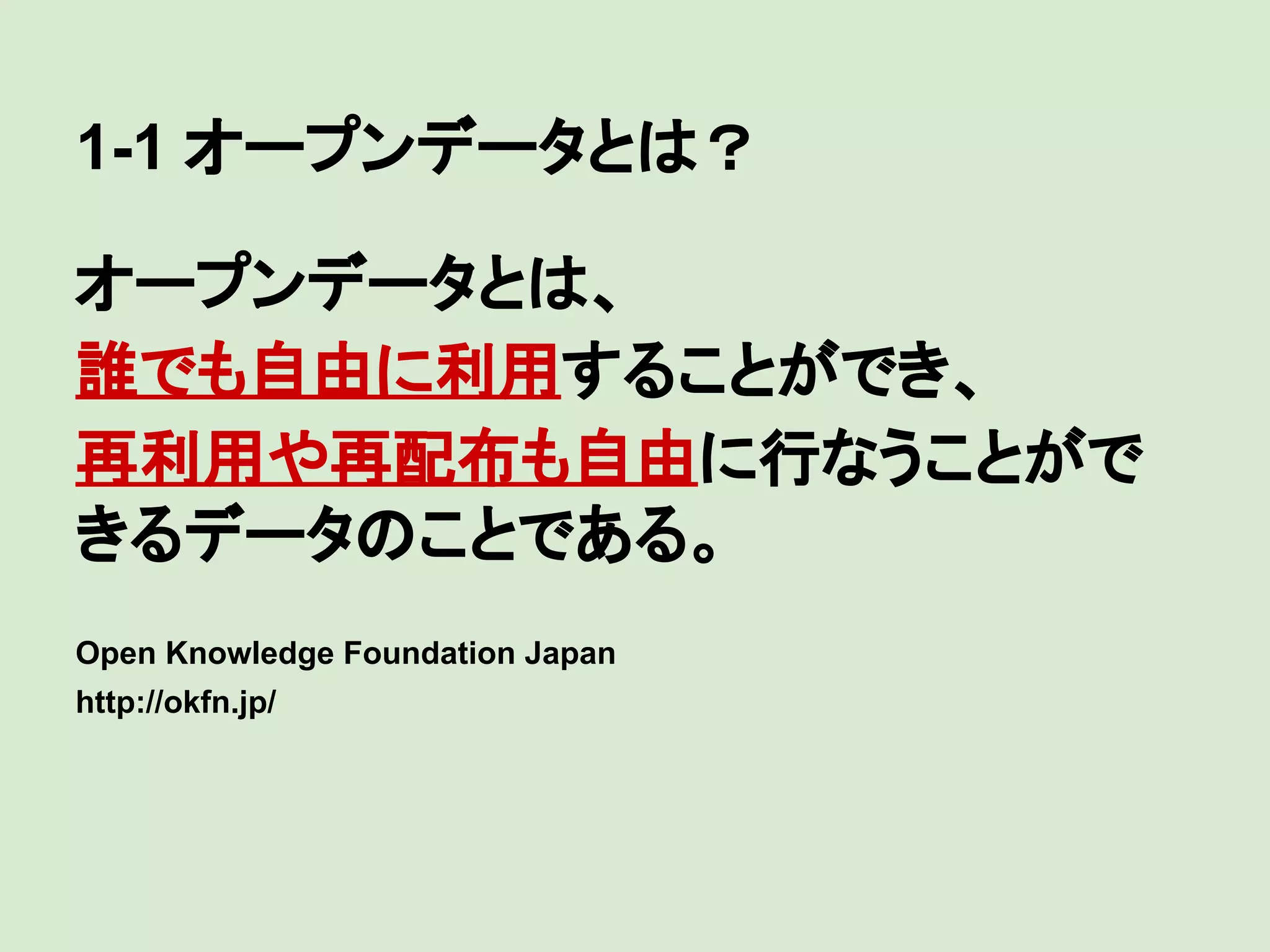 1-1 オープンデータとは？
オープンデータとは、
誰でも自由に利用することができ、
再利用や再配布も自由に行なうことがで
きるデータのことである。
Open Knowledge Foundation Japan
http://okfn.jp/

 