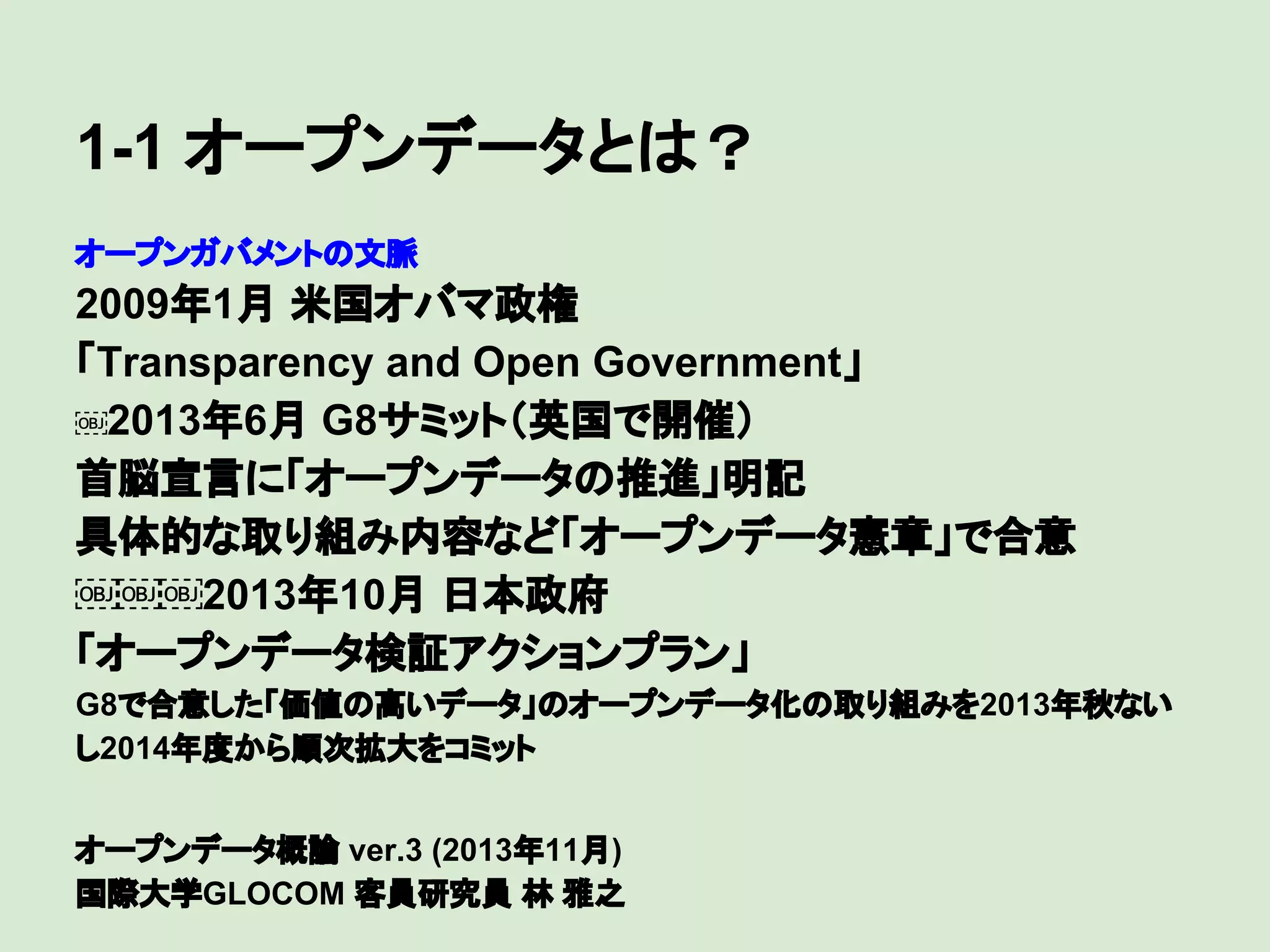 1-1 オープンデータとは？
オープンガバメントの文脈

2009年1月 米国オバマ政権
「Transparency and Open Government」
￼2013年6月 G8サミット（英国で開催）
首脳宣言に「オープンデータの推進」明記
具体的な取り組み内容など「オープンデータ憲章」で合意
￼￼￼2013年10月 日本政府
「オープンデータ検証アクションプラン」
G8で合意した「価値の高いデータ」のオープンデータ化の取り組みを2013年秋ない
し2014年度から順次拡大をコミット
オープンデータ概論 ver.3 (2013年11月)
国際大学GLOCOM 客員研究員 林 雅之

 