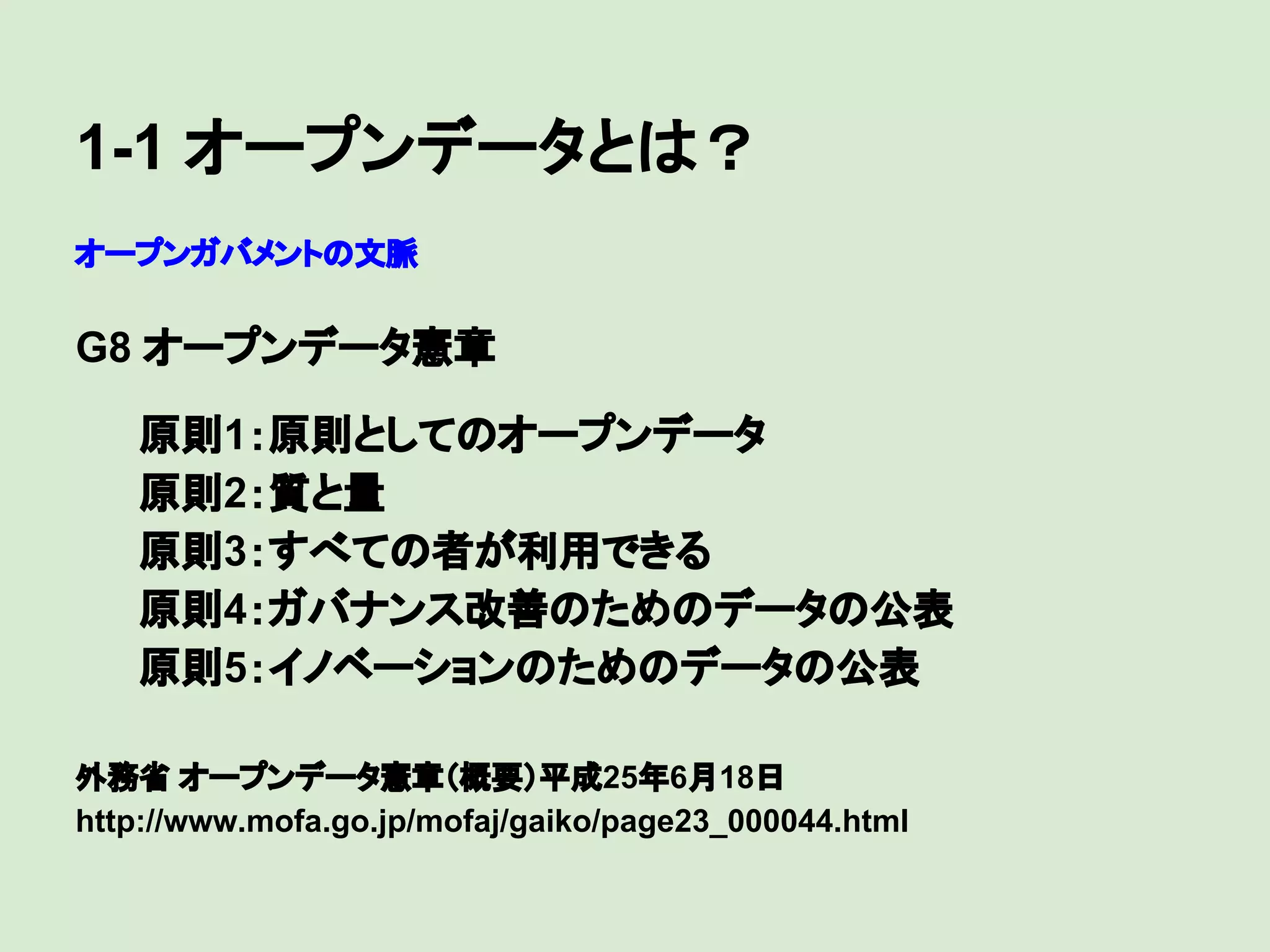 1-1 オープンデータとは？
オープンガバメントの文脈

G8 オープンデータ憲章
　

原則1：原則としてのオープンデータ
原則2：質と量
原則3：すべての者が利用できる
原則4：ガバナンス改善のためのデータの公表
原則5：イノベーションのためのデータの公表
外務省 オープンデータ憲章（概要）平成25年6月18日
http://www.mofa.go.jp/mofaj/gaiko/page23_000044.html

 