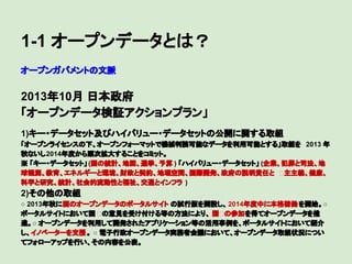1-1 オープンデータとは？
オープンガバメントの文脈

2013年10月 日本政府
「オープンデータ検証アクションプラン」
　

1)キー・データセット及びハイバリュー・データセットの公開に関する取組
「オープンライセンスの下、オープンフォーマットで機械判読可能なデータを利用可能とする」取組を 2013 年
秋ないし2014年度から順次拡大することをコミット。
※ 「キー・データセット」 (国の統計、地図、選挙、予算 ) 「ハイバリュー・データセット」 (企業、犯罪と司法、地
球観測、教育、エネルギーと環境、財政と契約、地理空間、国際開発、政府の説明責任と 主主義、健康、
科学と研究、統計、社会的流動性と福祉、交通とインフラ )

2)その他の取組
○ 2013年秋に国のオープンデータのポータルサイト の試行版を開設し、 2014年度中に本格稼働 を開始。○
ポータルサイトにおいて国 の意見を受け付ける等の方法により、 国 の参加を得てオープンデータを推
進。○ オープンデータを利用して開発されたアプリケーション等の活用事例を、ポータルサイトにおいて紹介
し、イノベーターを支援 。 ○ 電子行政オープンデータ実務者会議において、オープンデータ取組状況につい
てフォローアップを行い、その内容を公表。

 