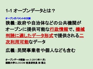 1-1 オープンデータとは？
オープンガバメントの文脈

狭義：政府や自治体などの公共機関が
オープンに提供可能な行政情報で、機械
判読に適したデータ形式で提供される二
次利用可能なデータ
　

広義：民間事業者や個人なども含む
オープンデータ概論 ver.3 (2013年11月)
国際大学GLOCOM 客員研究員 林 雅之

 