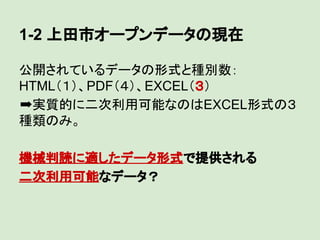 1-2 上田市オープンデータの現在
公開されているデータの形式と種別数：
HTML（１）、PDF（４）、EXCEL（３）
➡実質的に二次利用可能なのはEXCEL形式の３
種類のみ。
機械判読に適したデータ形式で提供される
二次利用可能なデータ？

 