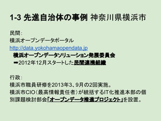 1-3 先進自治体の事例 神奈川県横浜市
民間：
横浜オープンデータポータル
http://data.yokohamaopendata.jp
　横浜オープンデータソリューション発展委員会
　➡2012年12月スタートした民間連携組織
行政：
横浜市職員研修を2013年3、9月の2回実施。
横浜市CIO（最高情報責任者）が統括するIT化推進本部の個
別課題検討部会「オープンデータ推進プロジェクト」を設置。

 