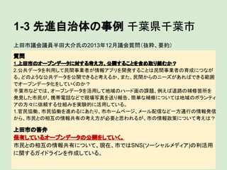 1-3 先進自治体の事例 千葉県千葉市
上田市議会議員半田大介氏の2013年12月議会質問（抜粋、要約）
質問
1.上田市のオープンデータに対する考え方、公開することを含め取り組むか？
2.公共データを利用して民間事業者が情報アプリを開発することは民間事業者の育成につなが
る。どのような公共データを公開できると考えるか、また、民間からのニーズがあればできる範囲
でオープンデータ化をしていくのか？
千葉市などでは、オープンデータを活用して地域のハード面の課題、例えば道路の補修箇所を
発見した市民が、携帯電話などで現場写真を送り報告、簡単な補修については地域のボランティ
アの方々に依頼する仕組みを実験的に活用している。
1.官民協働、市民協働を進めるにあたり、市ホームページ、メール配信など一方通行の情報発信
から、市民との相互の情報共有の考え方が必要と思われるが、市の情報政策について考えは？

上田市の答弁
保有しているオープンデータの公開をしていく。
市民との相互の情報共有について、現在、市ではSNS(ソーシャルメディア)の利活用
に関するガイドラインを作成している。

 