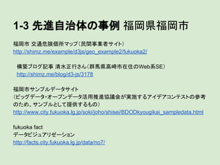 1-3 先進自治体の事例 福岡県福岡市
福岡市 交通危険個所マップ（民間事業者サイト）
http://shimz.me/example/d3js/geo_example2/fukuoka2/
　構築ブログ記事 清水正行さん（群馬県高崎市在住のWeb系SE）
　http://shimz.me/blog/d3-js/3178
福岡市サンプルデータサイト
（ビッグデータ・オープンデータ活用推進協議会が実施するアイデアコンテストの参考
のため、サンプルとして提供するもの）
http://www.city.fukuoka.lg.jp/soki/joho/shisei/BDODkyougikai_sampledata.html
fukuoka fact
データビジュアリゼーション
http://facts.city.fukuoka.lg.jp/data/no7/

 