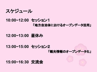 スケジュール
10:00~12:00 セッション１
「地方自治体におけるオープンデータ活用」

　
12:00~13:00 昼休み
　
13:00~15:00 セッション２
「観光情報のオープンデータ化」

　
15:00~16:30 交流会

 