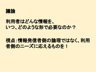 議論
利用者はどんな情報を、
いつ、どのような形で必要なのか？
視点：情報発信者側の論理ではなく、利用
者側のニーズに応えるものを！

 