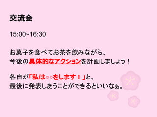 交流会
15:00~16:30
お菓子を食べてお茶を飲みながら、
今後の具体的なアクションを計画しましょう！
各自が「私は○○をします！」と、
最後に発表しあうことができるといいなぁ。

 