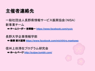 主催者連絡先
一般社団法人長野県情報サービス振興協会（NISA）
新事業チーム
　➡ チームリーダー 吉澤隆一 https://www.facebook.com/ryuic

長野大学企業情報学部
　➡ 教授 前川道博 https://www.facebook.com/michihiro.maekawa

信州上田滞在プログラム研究会
　➡ ホームページ http://sutpw.tumblr.com/

 