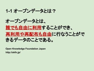 1-1 オープンデータとは？
オープンデータとは、
誰でも自由に利用することができ、
再利用や再配布も自由に行なうことがで
きるデータのことである。
Open Knowledge Foundation Japan
http://okfn.jp/

 