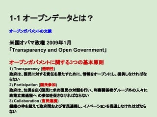 1-1 オープンデータとは？
オープンガバメントの文脈

米国オバマ政権 2009年1月
「Transparency and Open Government」
オープンガバメントに関する3つの基本原則
1) Transparency (透明性)
政府は、国民に対する責任を果たすために、情報をオープンにし、提供しなければな
らない
2) Participation (国民参加)
政府は、知見を広く国民に求め国民の対話を行い、利害関係者グループ外の人々に
政策立案過程へ の参加を促さなければならない
3) Collaboration (官民連携)
組織の枠を超えて政府間および官民連携し、イノべーションを促進しなけれはばなら
ない

 