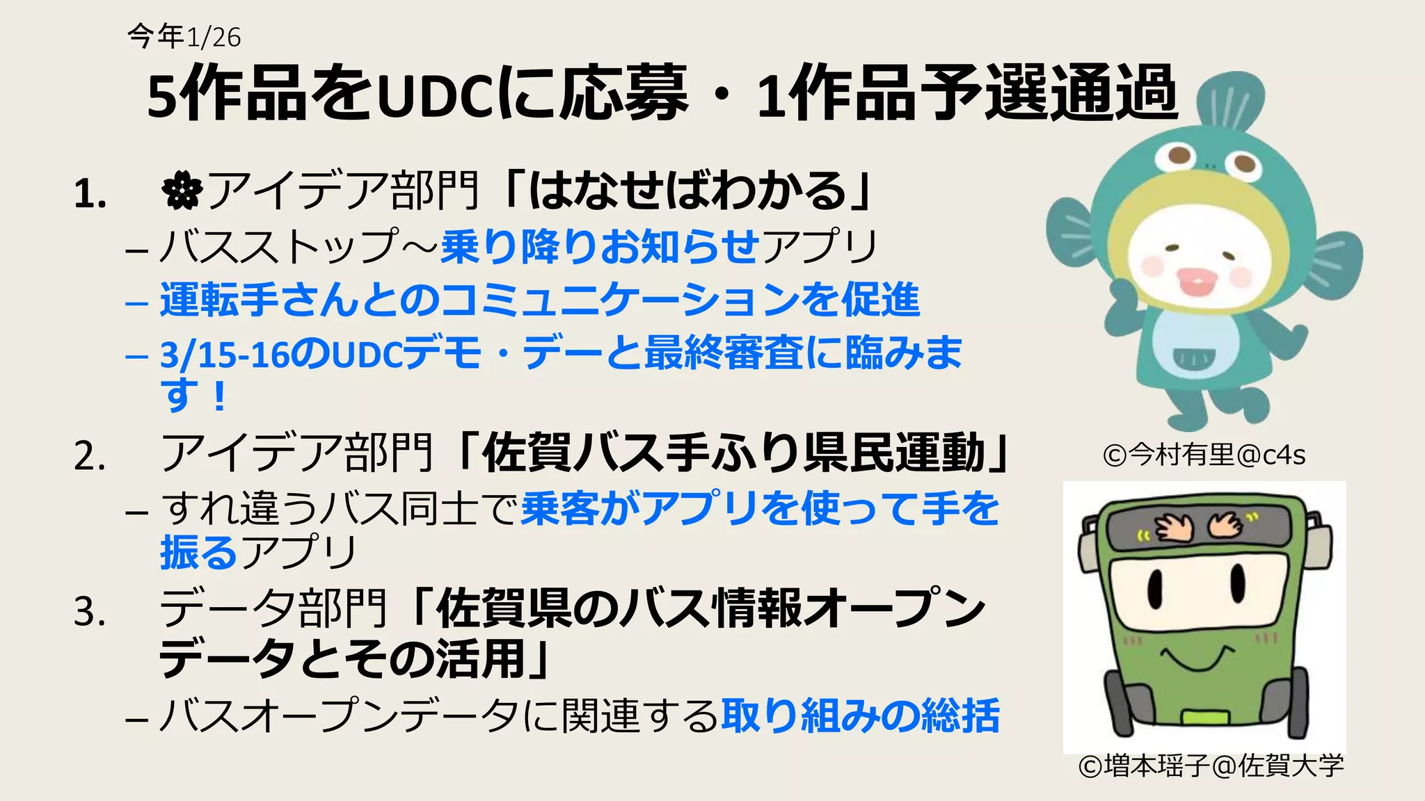 5作品をUDCに応募・1作品予選通過
1. 🌸アイデア部門「はなせばわかる」
– バスストップ〜乗り降りお知らせアプリ
– 運転手さんとのコミュニケーションを促進
– 3/15-16のUDCデモ・デーと最終審査に臨みま
す！
2. アイデア部門「佐賀バス手ふり県民運動」
– すれ違うバス同士で乗客がアプリを使って手を
振るアプリ
3. データ部門「佐賀県のバス情報オープン
データとその活用」
– バスオープンデータに関連する取り組みの総括
©︎今村有里@c4s
©︎増本瑶子@佐賀大学
今年1/26
 