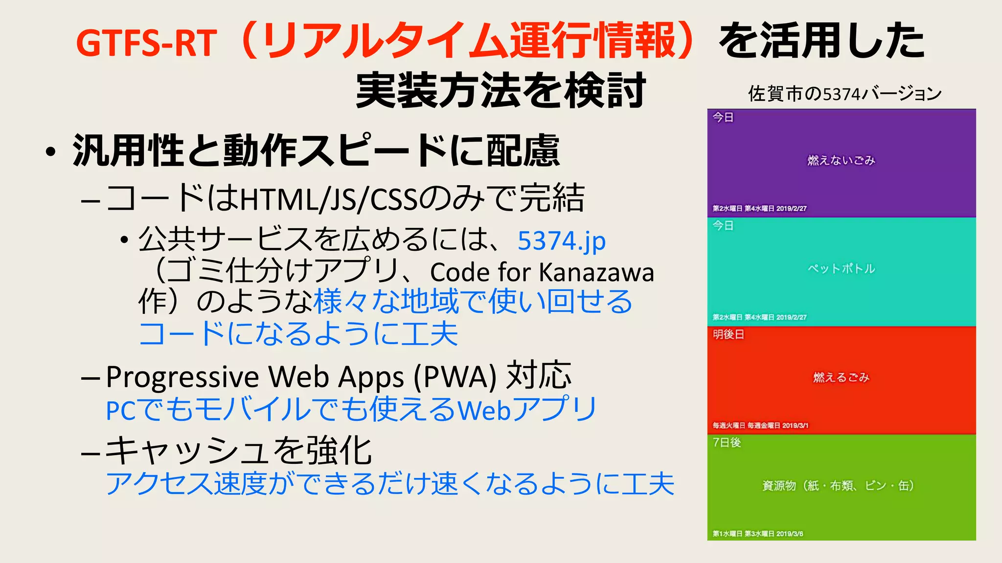 GTFS-RT（リアルタイム運行情報）を活用した
実装方法を検討
• 汎用性と動作スピードに配慮
–コードはHTML/JS/CSSのみで完結
• 公共サービスを広めるには、5374.jp
（ゴミ仕分けアプリ、Code for Kanazawa
作）のような様々な地域で使い回せる
コードになるように工夫
–Progressive Web Apps (PWA) 対応
PCでもモバイルでも使えるWebアプリ
–キャッシュを強化
アクセス速度ができるだけ速くなるように工夫
佐賀市の5374バージョン
 