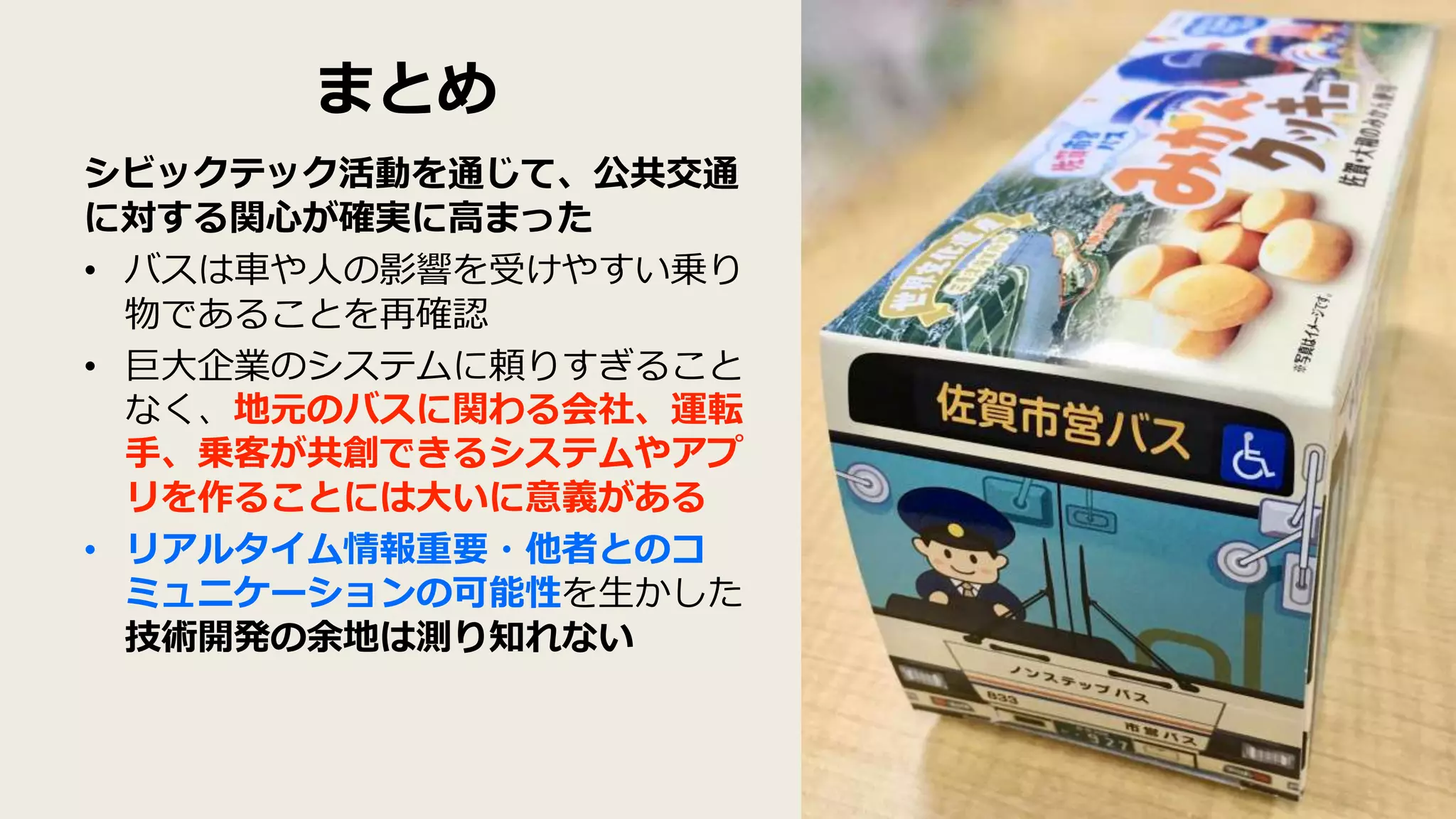 まとめ
シビックテック活動を通じて、公共交通
に対する関心が確実に高まった
• バスは車や人の影響を受けやすい乗り
物であることを再確認
• 巨大企業のシステムに頼りすぎること
なく、地元のバスに関わる会社、運転
手、乗客が共創できるシステムやアプ
リを作ることには大いに意義がある
• リアルタイム情報重要・他者とのコ
ミュニケーションの可能性を生かした
技術開発の余地は測り知れない
 