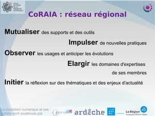 La médiation numérique et ses
actions sont soutenues par :
CoRAIA : réseau régional
Mutualiser des supports et des outils
Impulser de nouvelles pratiques
Observer les usages et anticiper les évolutions
Elargir les domaines d'expertises
de ses membres
Initier la réflexion sur des thématiques et des enjeux d'actualité
 
