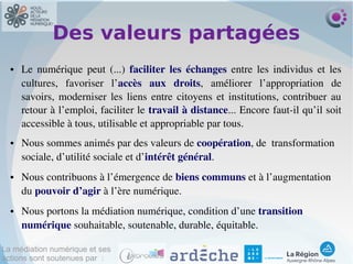La médiation numérique et ses
actions sont soutenues par :
Des valeurs partagées
● Le  numérique  peut  (...)  faciliter  les  échanges  entre  les  individus  et  les 
cultures,  favoriser  l’accès  aux  droits,  améliorer  l’appropriation  de 
savoirs, moderniser les liens entre citoyens et institutions, contribuer au 
retour à l’emploi, faciliter le travail à distance... Encore faut­il qu’il soit 
accessible à tous, utilisable et appropriable par tous.
● Nous sommes animés par des valeurs de coopération, de  transformation 
sociale, d’utilité sociale et d’intérêt général.
● Nous contribuons à l’émergence de biens communs et à l’augmentation 
du pouvoir d’agir à l’ère numérique.
● Nous portons la médiation numérique, condition d’une transition 
numérique souhaitable, soutenable, durable, équitable.
 