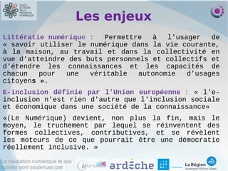La médiation numérique et ses
actions sont soutenues par :
Les enjeux
Littératie numérique : Permettre à l'usager de
« savoir utiliser le numérique dans la vie courante,
à la maison, au travail et dans la collectivité en
vue d’atteindre des buts personnels et collectifs et
d'étendre les connaissances et les capacités de
chacun pour une véritable autonomie d’usages
citoyens ».
E‐inclusion définie par l'Union européenne : « l'e‐
inclusion n'est rien d'autre que l'inclusion sociale
et économique dans une société de la connaissance»
«(Le Numérique) devient, non plus la fin, mais le
moyen, le truchement par lequel se réinventent des
formes collectives, contributives, et se révèlent
les moteurs de ce que pourrait être une démocratie
réellement inclusive. »
 