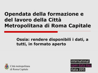 Opendata della formazione e
del lavoro della Città
Metropolitana di Roma Capitale
Ossia: rendere disponibili i dati, a
tutti, in formato aperto
 