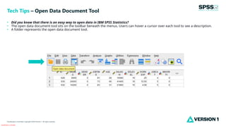 Classification: Controlled
Classification: Controlled. Copyright ©2024 Version 1. All rights reserved.
• Did you know that there is an easy way to open data in IBM SPSS Statistics?
• The open data document tool sits on the toolbar beneath the menus. Users can hover a cursor over each tool to see a description.
• A folder represents the open data document tool.
Tech Tips – Open Data Document Tool
 