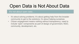 Open Data is Not About Data
• It’s about solving problems; it’s about getting help from the broader
community to get to the solutions; it’s about helping ourselves
• Citizen engagement means nothing without transparency; need to
include ‘open’ components as part of design of government, NGO,
community, development, etc.
It’s not about open data…
 