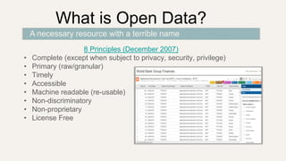 What is Open Data?
8 Principles (December 2007)
• Complete (except when subject to privacy, security, privilege)
• Primary (raw/granular)
• Timely
• Accessible
• Machine readable (re-usable)
• Non-discriminatory
• Non-proprietary
• License Free
A necessary resource with a terrible name
 