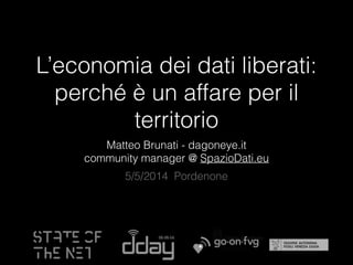 L’economia dei dati liberati:
perché è un affare per il
territorio
Matteo Brunati - dagoneye.it
community manager @ SpazioDati.eu
5/5/2014 Pordenone
 