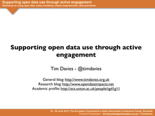 Supporting open data use through active engagement
Workshop on using open data: policy modeling, citizen empowerment, data journalism




       Supporting open data use through active
                    engagement

                                          Tim Davies - @timdavies

                               General blog: http://www.timdavies.org.uk
                             Research blog: http://www.opendataimpacts.net
                          Academic proﬁle: http://ecs.soton.ac.uk/people/tgd1g11




                                         19 - 20 June 2012, The European Commission's Albert Borschette Conference Center, Brussels
                                                                   Practical Participation - tim@practicalparticipation.co.uk | @timdavies
 