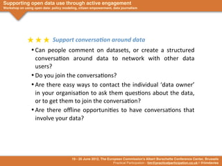 Supporting open data use through active engagement
Workshop on using open data: policy modeling, citizen empowerment, data journalism




              ★	
  ★	
  ★	
  	
  Support	
  conversa4on	
  around	
  data
                 •	

Can	
   people	
   comment	
   on	
   datasets,	
   or	
   create	
   a	
   structured	
  
                     conversa>on	
   around	
   data	
   to	
   network	
   with	
   other	
   data	
  
                     users?
                 •	

Do	
  you	
  join	
  the	
  conversa>ons?
                 •	

Are	
  there	
   easy	
  ways	
  to	
  contact	
  the	
  individual	
  ‘data	
   owner’	
  
                     in	
  your	
  organisa>on	
  to	
  ask	
  them	
  ques>ons	
  about	
  the	
  data,	
  
                     or	
  to	
  get	
  them	
  to	
  join	
  the	
  conversa>on?
                 •	

Are	
   there	
   oﬄine	
   opportuni>es	
   to	
   have	
   conversa>ons	
   that	
  
                     involve	
  your	
  data?




                                         19 - 20 June 2012, The European Commission's Albert Borschette Conference Center, Brussels
                                                                   Practical Participation - tim@practicalparticipation.co.uk | @timdavies
 