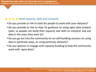 Supporting open data use through active engagement
Workshop on using open data: policy modeling, citizen empowerment, data journalism




     ★	
  ★	
  ★	
  ★	
  Build	
  capacity,	
  skills	
  and	
  networks
       •	

Do	
  you	
  provide	
  or	
  link	
  to	
  tools	
  for	
  people	
  to	
  work	
  with	
  your	
  datasets?
       •	

Do	
  you	
   provide	
  or	
  link	
  to	
  How	
  To	
  guidance	
   on	
   using	
  open	
   data	
  analysis	
  
           tools,	
   so	
  people	
  can	
  build	
  their	
   capacity	
  and	
  skills	
  to	
  interpret	
  and	
  use	
  
           data	
  in	
  the	
  ways	
  they	
  want	
  to?
       •	

Do	
  you	
  go	
  out	
  into	
  the	
  community	
  to	
  run	
  skill-­‐building	
  sessions	
  on	
  using	
  
           data	
  in	
  par>cular	
  ways,	
  or	
  using	
  par>cular	
  datasets?
       •	

Do	
  you	
  sponsor	
   or	
  engage	
  with	
  capacity	
  building	
  to	
  help	
  the	
  community	
  
           work	
  with	
  	
  open	
  data?




                                         19 - 20 June 2012, The European Commission's Albert Borschette Conference Center, Brussels
                                                                   Practical Participation - tim@practicalparticipation.co.uk | @timdavies
 