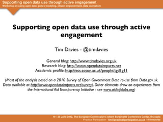 Supporting open data use through active engagement
Workshop on using open data: policy modeling, citizen empowerment, data journalism




        Supporting open data use through active
                     engagement

                                           Tim Davies - @timdavies

                                General blog: http://www.timdavies.org.uk
                              Research blog: http://www.opendataimpacts.net
                           Academic proﬁle: http://ecs.soton.ac.uk/people/tgd1g11

 (Most of the analysis based on a 2010 Survey of Open Government Data re-use from Data.gov.uk.
Data available at http://www.opendataimpacts.net/survey/. Other elements draw on experiences from
                the International Aid Transparency Initiative - see www.aidinfolabs.org)




                                         19 - 20 June 2012, The European Commission's Albert Borschette Conference Center, Brussels
                                                                   Practical Participation - tim@practicalparticipation.co.uk | @timdavies
 