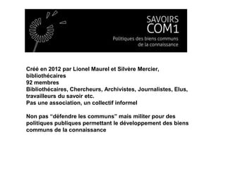 Créé en 2012 par Lionel Maurel et Silvère Mercier,
bibliothécaires
92 membres
Bibliothécaires, Chercheurs, Archivistes, Journalistes, Elus,
travailleurs du savoir etc.
Pas une association, un collectif informel
Non pas “défendre les communs” mais militer pour des
politiques publiques permettant le développement des biens
communs de la connaissance
 