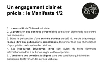 1. La neutralité de l’Internet est vitale
2. La protection des données personnelles doit être un élément de lutte contre
des enclosures
3. Dans la perspective d’une science ouverte au-delà du cercle académique,
l’accès libre aux publications scientifiques doit primer face aux phénomènes
d’appropriation de la recherche publique.
4. Les ressources éducatives libres sont autant de biens communs
informationnels dont il faut encourager le développement.
5. L’ouverture des données publiques dans des conditions qui évitent les
enclosures doit favoriser des cercles vertueux.
Un engagement clair et
précis : le Manifeste 1/2
 
