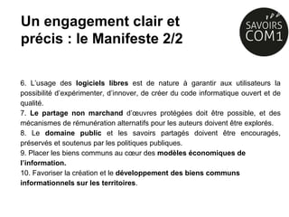 6. L’usage des logiciels libres est de nature à garantir aux utilisateurs la
possibilité d’expérimenter, d’innover, de créer du code informatique ouvert et de
qualité.
7. Le partage non marchand d’œuvres protégées doit être possible, et des
mécanismes de rémunération alternatifs pour les auteurs doivent être explorés.
8. Le domaine public et les savoirs partagés doivent être encouragés,
préservés et soutenus par les politiques publiques.
9. Placer les biens communs au cœur des modèles économiques de
l’information.
10. Favoriser la création et le développement des biens communs
informationnels sur les territoires.
Un engagement clair et
précis : le Manifeste 2/2
 
