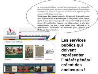Le contenu de Rosalis est constitué soit de documents qui sont tombés
dans le domaine public soit de documents pour lesquels la Bibliothèque
municipale de Toulouse a reçu une autorisation de diffusion pour le
site de sa bibliothèque numérique.
Dans le cas d’un usage privé des documents de Rosalis, vous
avez la possibilité de télécharger et d’imprimer cette image.
Dans le cas d’un usage public ou commercial, pour toute
forme de publication (papier ou électronique, à des fins
commerciales ou non), vous devez vous adresser à la
Bibliothèque municipale de Toulouse pour obtenir une
demande d’autorisation.
Les services
publics qui
doivent
représenter
l'intérêt général
créent des
enclosures !
 