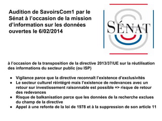 Audition de SavoirsCom1 par le
Sénat à l’occasion de la mission
d’information sur les données
ouvertes le 6/02/2014
à l’occasion de la transposition de la directive 2013/37/UE sur la réutilisation
des informations du secteur public (ou ISP)
● Vigilance parce que la directive reconnaît l’existence d’exclusivités
● Le secteur culturel réintégré mais l’existence de redevances avec un
retour sur investissement raisonnable est possible => risque de retour
des redevances
● Risque de balkanisation parce que les données de la recherche exclues
du champ de la directive
● Appel à une refonte de la loi de 1978 et à la suppression de son article 11
 