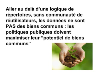 Aller au delà d’une logique de
répertoires, sans communauté de
réutilisateurs, les données ne sont
PAS des biens communs : les
politiques publiques doivent
maximiser leur “potentiel de biens
communs”
 