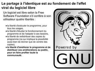 Le partage à l'identique est au fondement de l'effet
viral du logiciel libre
Un logiciel est libre selon la Free
Software Foundation s'il confère à son
utilisateur quatre libertés :
●la liberté d'exécuter le programme, pour
tous les usages,
●la liberté d'étudier le fonctionnement du
programme et de l'adapter à ses besoins,
●la liberté de redistribuer des copies du
programme (ce qui implique la possibilité
aussi bien de donner que de vendre des
copies),
●la liberté d'améliorer le programme et de
distribuer ces améliorations au public,
pour en faire profiter toute la
communauté.
 