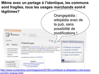 Même avec un partage à l’identique, les communs
sont fragiles, tous les usages marchands sont-il
légitimes?
Orangepédia :
wikipédia avec de
la pub, sans
possibilité de
modifications !
http://www.numerama.com/magazine/22182-contribuer-a-wikipedia-c-est-aussi-
enrichir-orange.html
 