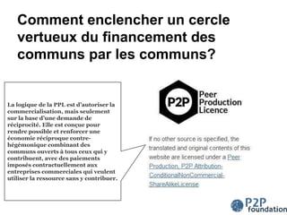 Comment enclencher un cercle
vertueux du financement des
communs par les communs?
La logique de la PPL est d’autoriser la
commercialisation, mais seulement
sur la base d’une demande de
réciprocité. Elle est conçue pour
rendre possible et renforcer une
économie réciproque contre-
hégémonique combinant des
communs ouverts à tous ceux qui y
contribuent, avec des paiements
imposés contractuellement aux
entreprises commerciales qui veulent
utiliser la ressource sans y contribuer.
 
