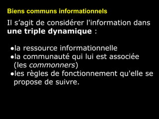 Il s’agit de considérer l'information dans
une triple dynamique :
●la ressource informationnelle
●la communauté qui lui est associée
(les commonners)
●les règles de fonctionnement qu'elle se
propose de suivre.
Biens communs informationnels
 