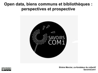 Open data, biens communs et bibliothèques :
perspectives et prospective
Silvère Mercier, co-fondateur du collectif
SavoirsCom1
 