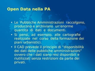Open Data nella PA
• Le Pubbliche Amministrazioni raccolgono,
producono e archiviano un’enorme
quantità di dati e documenti.
• Si pensi, ad esempio, alle cartografie
realizzate nel corso della formazione dei
piani urbanistici.
• Il CAD prevede il principio di “disponibilità
dei dati delle pubbliche amministrazioni”
ovvero che i dati siano resi disponibili e
riutilizzati senza restrizioni da parte dei
privati.
 