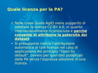 Quale licenza per la PA?
• Nelle Linee Guida AgID viene suggerito di
adottare la licenza CC-BY 4.0, in quanto
internazionalmente riconosciuta e perché
consente di attribuire la paternità dei
dataset.
• Si presuppone inoltre l’attribuzione
automatica di tale licenza nel caso di
applicazione del principio “Open by
default”, ovvero per quei dati pubblicati
dalle PA senza l’espressa adozione di una
licenza.
 