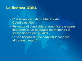 La licenza ODbL
• E’ la licenza sui dati utilizzata da
OpenStreetMap.
• Permette di condividere, modificare e usare
liberamente un database mantenendo la
stessa libertà per gli altri.
• E’ una licenza di tipo copyleft ("condividi
allo stesso modo")
 