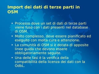 Import dei dati di terze parti in
OSM
• Processo dove un set di dati di terze parti
viene fuso con i dati presenti nel database
di OSM.
• Molto complesso, deve essere pianificato ed
eseguito con molta cura e attenzione.
• La comunità di OSM si è dotata di apposite
linee guida che devono essere
obbligatoriamente seguite.
• Una delle fasi è la verifica della
compatibilità della licenza dei dati con la
OdbL.
 