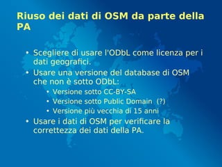 Riuso dei dati di OSM da parte della
PA
• Scegliere di usare l'ODbL come licenza per i
dati geografici.
• Usare una versione del database di OSM
che non è sotto ODbL:
• Versione sotto CC-BY-SA
• Versione sotto Public Domain (?)
• Versione più vecchia di 15 anni
• Usare i dati di OSM per verificare la
correttezza dei dati della PA.
 