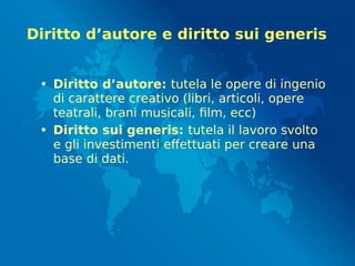 Diritto d’autore e diritto sui generis
• Diritto d’autore: tutela le opere di ingenio
di carattere creativo (libri, articoli, opere
teatrali, brani musicali, film, ecc)
• Diritto sui generis: tutela il lavoro svolto
e gli investimenti effettuati per creare una
base di dati.
 